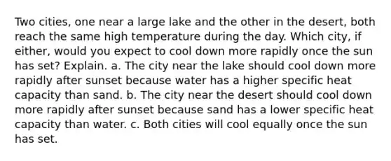 Two cities, one near a large lake and the other in the desert, both reach the same high temperature during the day. Which city, if either, would you expect to cool down more rapidly once the sun has set? Explain. a. The city near the lake should cool down more rapidly after sunset because water has a higher specific heat capacity than sand. b. The city near the desert should cool down more rapidly after sunset because sand has a lower specific heat capacity than water. c. Both cities will cool equally once the sun has set.