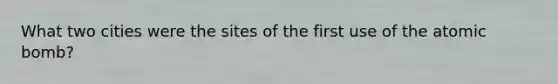 What two cities were the sites of the first use of the atomic bomb?