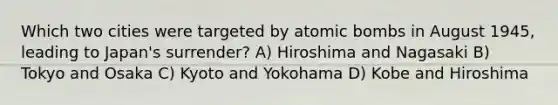 Which two cities were targeted by atomic bombs in August 1945, leading to Japan's surrender? A) Hiroshima and Nagasaki B) Tokyo and Osaka C) Kyoto and Yokohama D) Kobe and Hiroshima