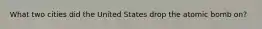 What two cities did the United States drop the atomic bomb on?