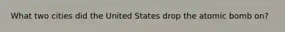 What two cities did the United States drop the atomic bomb on?