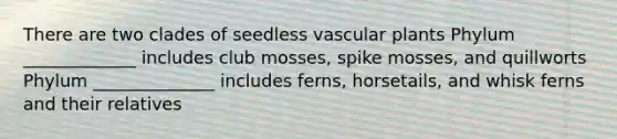 There are two clades of seedless vascular plants Phylum _____________ includes club mosses, spike mosses, and quillworts Phylum ______________ includes ferns, horsetails, and whisk ferns and their relatives