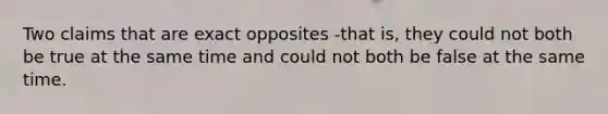 Two claims that are exact opposites -that is, they could not both be true at the same time and could not both be false at the same time.