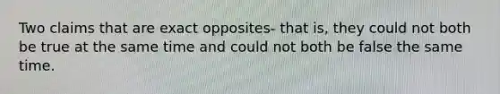 Two claims that are exact opposites- that is, they could not both be true at the same time and could not both be false the same time.