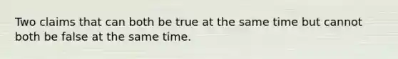 Two claims that can both be true at the same time but cannot both be false at the same time.