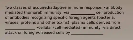 Two classes of acquired/adaptive immune response: •antibody-mediated (humoral) immunity -via _____________ cell production of antibodies recognizing specific foreign agents (bacteria, viruses, proteins and other toxins) -plasma cells derived from ________________ •cellular (cell-mediated) immunity -via direct attack on foreign/diseased cells by _________________