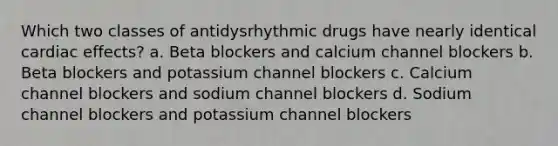 Which two classes of antidysrhythmic drugs have nearly identical cardiac effects? a. Beta blockers and calcium channel blockers b. Beta blockers and potassium channel blockers c. Calcium channel blockers and sodium channel blockers d. Sodium channel blockers and potassium channel blockers