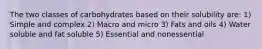 The two classes of carbohydrates based on their solubility are: 1) Simple and complex 2) Macro and micro 3) Fats and oils 4) Water soluble and fat soluble 5) Essential and nonessential