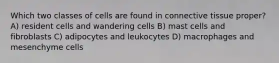 Which two classes of cells are found in connective tissue proper? A) resident cells and wandering cells B) mast cells and fibroblasts C) adipocytes and leukocytes D) macrophages and mesenchyme cells