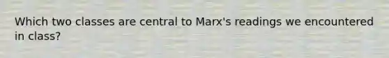 Which two classes are central to Marx's readings we encountered in class?