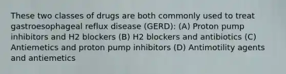 These two classes of drugs are both commonly used to treat gastroesophageal reflux disease (GERD): (A) Proton pump inhibitors and H2 blockers (B) H2 blockers and antibiotics (C) Antiemetics and proton pump inhibitors (D) Antimotility agents and antiemetics