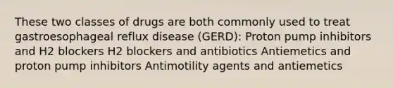 These two classes of drugs are both commonly used to treat gastroesophageal reflux disease (GERD): Proton pump inhibitors and H2 blockers H2 blockers and antibiotics Antiemetics and proton pump inhibitors Antimotility agents and antiemetics