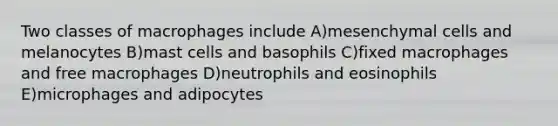 Two classes of macrophages include A)mesenchymal cells and melanocytes B)mast cells and basophils C)fixed macrophages and free macrophages D)neutrophils and eosinophils E)microphages and adipocytes