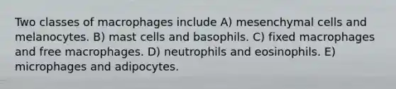 Two classes of macrophages include A) mesenchymal cells and melanocytes. B) mast cells and basophils. C) fixed macrophages and free macrophages. D) neutrophils and eosinophils. E) microphages and adipocytes.