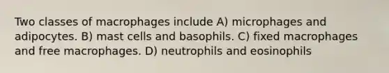 Two classes of macrophages include A) microphages and adipocytes. B) mast cells and basophils. C) fixed macrophages and free macrophages. D) neutrophils and eosinophils