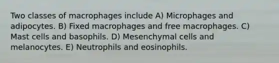 Two classes of macrophages include A) Microphages and adipocytes. B) Fixed macrophages and free macrophages. C) Mast cells and basophils. D) Mesenchymal cells and melanocytes. E) Neutrophils and eosinophils.