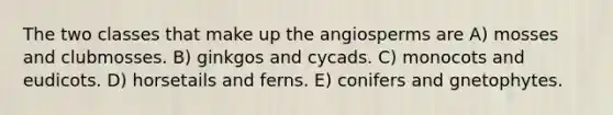 The two classes that make up the angiosperms are A) mosses and clubmosses. B) ginkgos and cycads. C) monocots and eudicots. D) horsetails and ferns. E) conifers and gnetophytes.