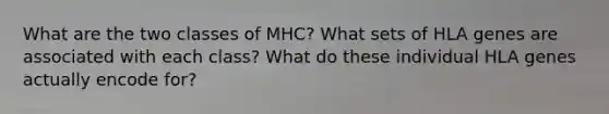 What are the two classes of MHC? What sets of HLA genes are associated with each class? What do these individual HLA genes actually encode for?