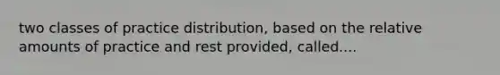 two classes of practice distribution, based on the relative amounts of practice and rest provided, called....