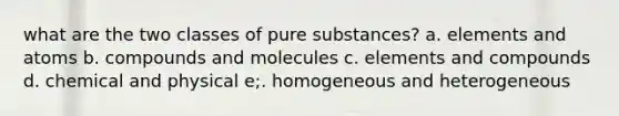 what are the two classes of pure substances? a. elements and atoms b. compounds and molecules c. elements and compounds d. chemical and physical e;. homogeneous and heterogeneous