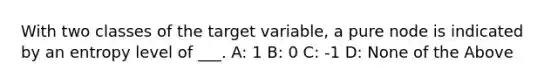 With two classes of the target variable, a pure node is indicated by an entropy level of ___. A: 1 B: 0 C: -1 D: None of the Above