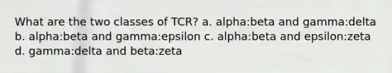 What are the two classes of TCR? a. alpha:beta and gamma:delta b. alpha:beta and gamma:epsilon c. alpha:beta and epsilon:zeta d. gamma:delta and beta:zeta