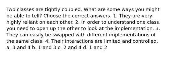 Two classes are tightly coupled. What are some ways you might be able to tell? Choose the correct answers. 1. They are very highly reliant on each other. 2. In order to understand one class, you need to open up the other to look at the implementation. 3. They can easily be swapped with different implementations of the same class. 4. Their interactions are limited and controlled. a. 3 and 4 b. 1 and 3 c. 2 and 4 d. 1 and 2