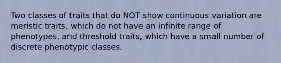 Two classes of traits that do NOT show continuous variation are meristic traits, which do not have an infinite range of phenotypes, and threshold traits, which have a small number of discrete phenotypic classes.