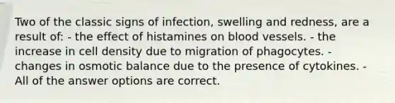 Two of the classic signs of infection, swelling and redness, are a result of: - the effect of histamines on blood vessels. - the increase in cell density due to migration of phagocytes. - changes in osmotic balance due to the presence of cytokines. - All of the answer options are correct.