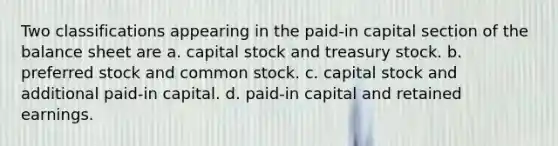 Two classifications appearing in the paid-in capital section of the balance sheet are a. capital stock and treasury stock. b. preferred stock and common stock. c. capital stock and additional paid-in capital. d. paid-in capital and retained earnings.