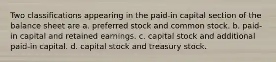 Two classifications appearing in the paid-in capital section of the balance sheet are a. preferred stock and common stock. b. paid-in capital and retained earnings. c. capital stock and additional paid-in capital. d. capital stock and treasury stock.