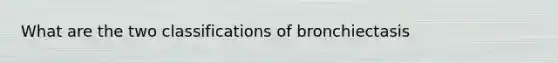 What are the two classifications of bronchiectasis