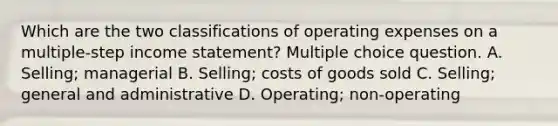 Which are the two classifications of operating expenses on a multiple-step income statement? Multiple choice question. A. Selling; managerial B. Selling; costs of goods sold C. Selling; general and administrative D. Operating; non-operating