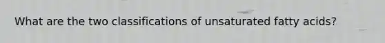 What are the two classifications of unsaturated fatty acids?