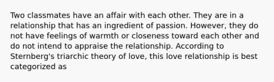 Two classmates have an affair with each other. They are in a relationship that has an ingredient of passion. However, they do not have feelings of warmth or closeness toward each other and do not intend to appraise the relationship. According to Sternberg's triarchic theory of love, this love relationship is best categorized as