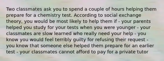 Two classmates ask you to spend a couple of hours helping them prepare for a chemistry test. According to social exchange theory, you would be most likely to help them if - your parents helped you study for your tests when you were younger - your classmates are slow learned who really need your help - you know you would feel terribly guilty for refusing their request - you know that someone else helped them prepare for an earlier test - your classmates cannot afford to pay for a private tutor