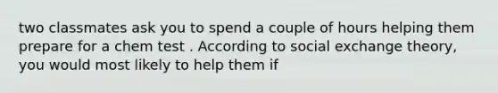 two classmates ask you to spend a couple of hours helping them prepare for a chem test . According to social exchange theory, you would most likely to help them if