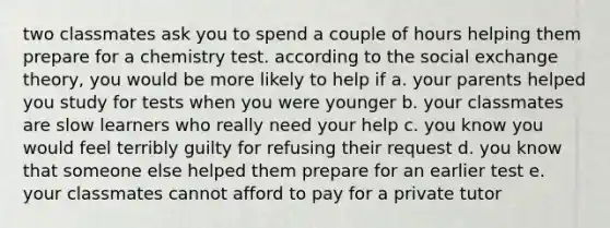 two classmates ask you to spend a couple of hours helping them prepare for a chemistry test. according to the social exchange theory, you would be more likely to help if a. your parents helped you study for tests when you were younger b. your classmates are slow learners who really need your help c. you know you would feel terribly guilty for refusing their request d. you know that someone else helped them prepare for an earlier test e. your classmates cannot afford to pay for a private tutor