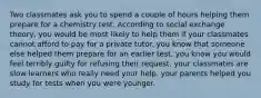 Two classmates ask you to spend a couple of hours helping them prepare for a chemistry test. According to social exchange theory, you would be most likely to help them if your classmates cannot afford to pay for a private tutor. you know that someone else helped them prepare for an earlier test. you know you would feel terribly guilty for refusing their request. your classmates are slow learners who really need your help. your parents helped you study for tests when you were younger.