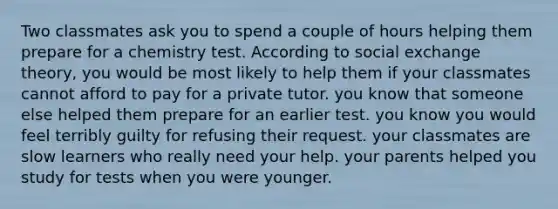 Two classmates ask you to spend a couple of hours helping them prepare for a chemistry test. According to social exchange theory, you would be most likely to help them if your classmates cannot afford to pay for a private tutor. you know that someone else helped them prepare for an earlier test. you know you would feel terribly guilty for refusing their request. your classmates are slow learners who really need your help. your parents helped you study for tests when you were younger.