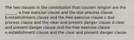 The two clauses in the constitution that concern religion are the ______. a.free exercise clause and the due process clause b.establishment clause and the free exercise clause c.due process clause and the clear and present danger clause d.clear and present danger clause and the free exercise clause e.establishment clause and the clear and present danger clause