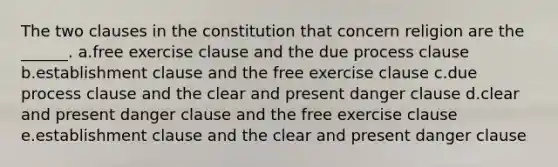 The two clauses in the constitution that concern religion are the ______. a.free exercise clause and the due process clause b.establishment clause and the free exercise clause c.due process clause and the clear and present danger clause d.clear and present danger clause and the free exercise clause e.establishment clause and the clear and present danger clause