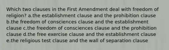 Which two clauses in the First Amendment deal with freedom of religion? a.the establishment clause and the prohibition clause b.the freedom of consciences clause and the establishment clause c.the freedom of consciences clause and the prohibition clause d.the free exercise clause and the establishment clause e.the religious test clause and the wall of separation clause