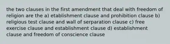 the two clauses in the first amendment that deal with freedom of religion are the a) etablishment clause and prohibition clause b) religious test clause and wall of serparation clause c) free exercise clause and establishment clause d) establishment clause and freedom of conscience clause