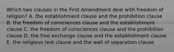 Which two clauses in the First Amendment deal with freedom of religion? A. the establishment clause and the prohibition clause B. the freedom of consciences clause and the establishment clause C. the freedom of consciences clause and the prohibition clause D. the free exchange clause and the establishment clause E. the religious test clause and the wall of separation clause