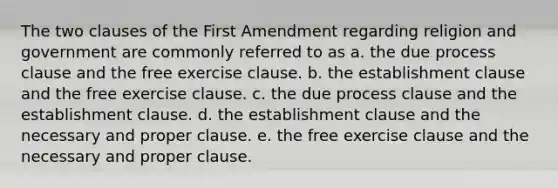 The two clauses of the First Amendment regarding religion and government are commonly referred to as a. the due process clause and the free exercise clause. b. the establishment clause and the free exercise clause. c. the due process clause and the establishment clause. d. the establishment clause and the necessary and proper clause. e. the free exercise clause and the necessary and proper clause.