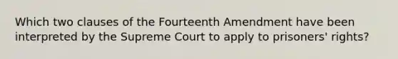 Which two clauses of the Fourteenth Amendment have been interpreted by the Supreme Court to apply to <a href='https://www.questionai.com/knowledge/kUP91sb7Jk-prisoners-rights' class='anchor-knowledge'>prisoners' rights</a>?