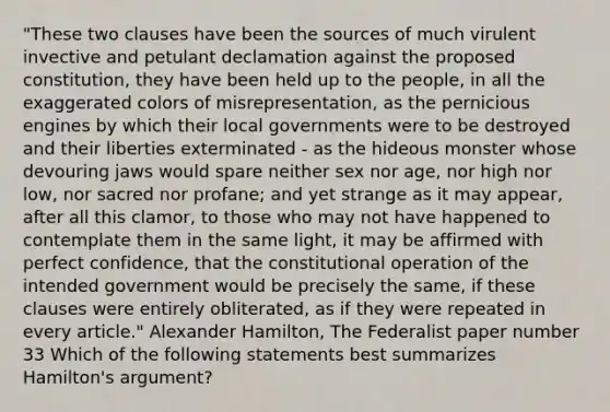 "These two clauses have been the sources of much virulent invective and petulant declamation against the proposed constitution, they have been held up to the people, in all the exaggerated colors of misrepresentation, as the pernicious engines by which their local governments were to be destroyed and their liberties exterminated - as the hideous monster whose devouring jaws would spare neither sex nor age, nor high nor low, nor sacred nor profane; and yet strange as it may appear, after all this clamor, to those who may not have happened to contemplate them in the same light, it may be affirmed with perfect confidence, that the constitutional operation of the intended government would be precisely the same, if these clauses were entirely obliterated, as if they were repeated in every article." <a href='https://www.questionai.com/knowledge/kk5OpKjFkP-alexander-hamilton' class='anchor-knowledge'>alexander hamilton</a>, The Federalist paper number 33 Which of the following statements best summarizes Hamilton's argument?