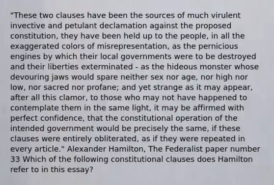 "These two clauses have been the sources of much virulent invective and petulant declamation against the proposed constitution, they have been held up to the people, in all the exaggerated colors of misrepresentation, as the pernicious engines by which their local governments were to be destroyed and their liberties exterminated - as the hideous monster whose devouring jaws would spare neither sex nor age, nor high nor low, nor sacred nor profane; and yet strange as it may appear, after all this clamor, to those who may not have happened to contemplate them in the same light, it may be affirmed with perfect confidence, that the constitutional operation of the intended government would be precisely the same, if these clauses were entirely obliterated, as if they were repeated in every article." <a href='https://www.questionai.com/knowledge/kk5OpKjFkP-alexander-hamilton' class='anchor-knowledge'>alexander hamilton</a>, The Federalist paper number 33 Which of the following constitutional clauses does Hamilton refer to in this essay?