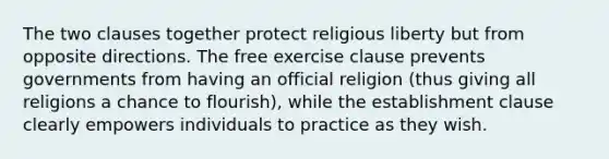 The two clauses together protect religious liberty but from opposite directions. The free exercise clause prevents governments from having an official religion (thus giving all religions a chance to flourish), while the establishment clause clearly empowers individuals to practice as they wish.